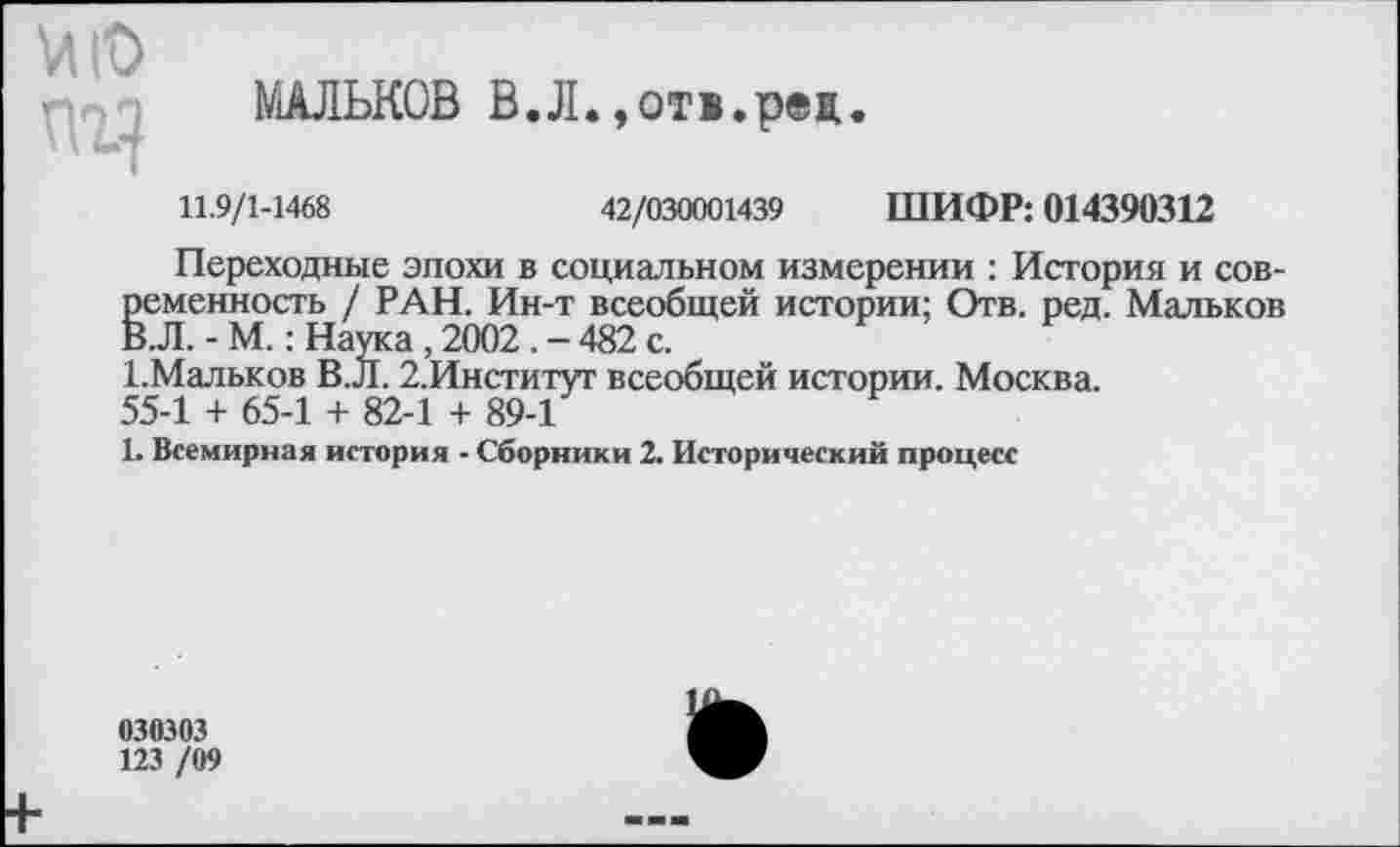 ﻿МАЛЬКОВ В.Л.,отв.рец
VI ю пг?
11.9/1-1468	42/030001439 ШИФР: 014390312
Переходные эпохи в социальном измерении : История и современность / РАН. Ин-т всеобщей истории; Отв. ред. Мальков В.Л. - М.: Наука , 2002. - 482 с.
1.Мальков В.Л. 2.Институт всеобщей истории. Москва.
55-1 + 65-1 + 82-1 + 89-1
1. Всемирная история - Сборники 2. Исторический процесс
030303
123 /09